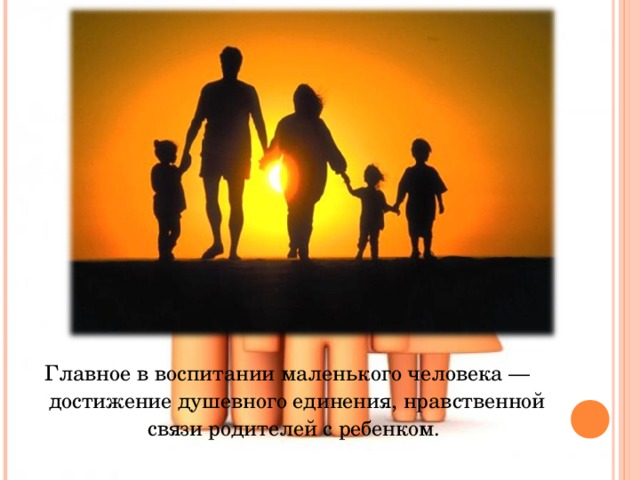 Главное в воспитании маленького человека — достижение душевного единения, нравственной связи родителей с ребенком. 