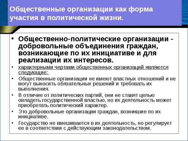 Общественные организации как форма участия в политической жизни. Общественно-политические организации - добровольные объединения граждан, возникающие по их инициативе и для реализации их интересов. характерными чертами общественных организаций являются следующие: Общественные организации не имеют властных отношений и не могут выносить обязательных решений и требовать их выполнения. В отличие от политических партий, они не ставят целью овладеть государственной властью, но их деятельность может приобретать политический характер. Это добровольные организации граждан, возникшие по их инициативе. Государство не вмешивается в их деятельность, но регулирует ее в соответствии с действующим законодательством.  