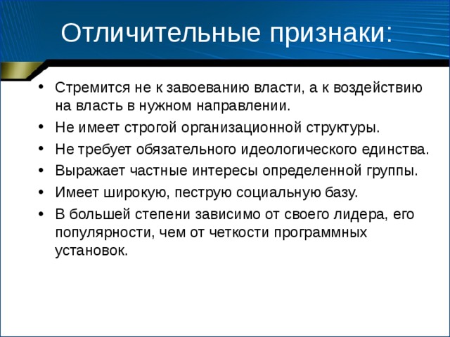 Отличительные признаки: Стремится не к завоеванию власти, а к воздействию на власть в нужном направлении. Не имеет строгой организационной структуры. Не требует обязательного идеологического единства. Выражает частные интересы определенной группы. Имеет широкую, пеструю социальную базу. В большей степени зависимо от своего лидера, его популярности, чем от четкости программных установок. 