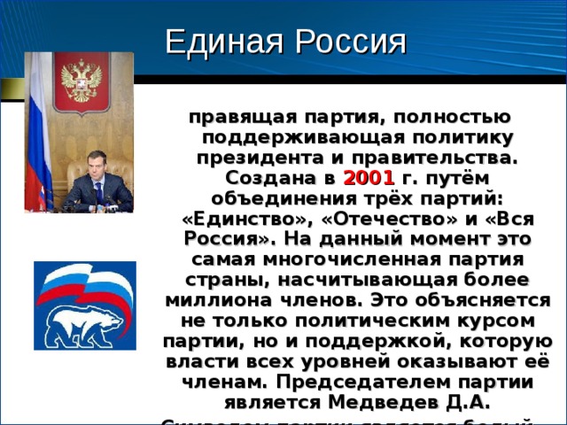 Единая Россия  правящая партия, полностью поддерживающая политику президента и правительства. Создана в 2001 г. путём объединения трёх партий: «Единство», «Отечество» и «Вся Россия». На данный момент это самая многочисленная партия страны, насчитывающая более миллиона членов. Это объясняется не только политическим курсом партии, но и поддержкой, которую власти всех уровней оказывают её членам. Председателем партии является Медведев Д.А. Символом партии является белый медведь. Цвета – бело-синие. 