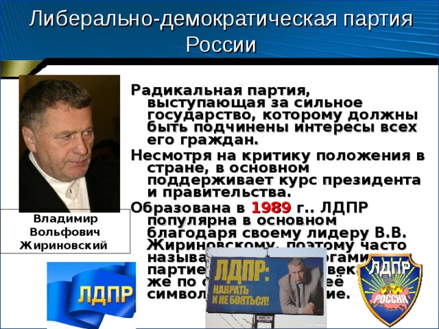 Либерально-демократическая партия России Радикальная партия, выступающая за сильное государство, которому должны быть подчинены интересы всех его граждан. Несмотря на критику положения в стране, в основном поддерживает курс президента и правительства. Образована в 1989 г.. ЛДПР популярна в основном благодаря своему лидеру В.В. Жириновскому, поэтому часто называется политологами партией одного человека. Он же по сути является её символом. Цвета синие.  Владимир Вольфович Жириновский 