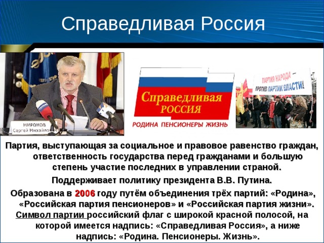 Справедливая Россия Партия, выступающая за социальное и правовое равенство граждан, ответственность государства перед гражданами и большую степень участие последних в управлении страной. Поддерживает политику президента В.В. Путина.  Образована в 2006 году путём объединения трёх партий: «Родина», «Российская партия пенсионеров» и «Российская партия жизни». Символ партии российский флаг с широкой красной полосой, на которой имеется надпись: «Справедливая Россия», а ниже надпись: «Родина. Пенсионеры. Жизнь». 