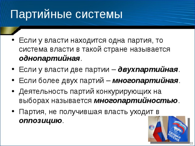 Партийные системы Если у власти находится одна партия, то система власти в такой стране называется однопартийная . Если у власти две партии – двухпартийная . Если более двух партий – многопартийная . Деятельность партий конкурирующих на выборах называется многопартийностью . Партия, не получившая власть уходит в оппозицию .  