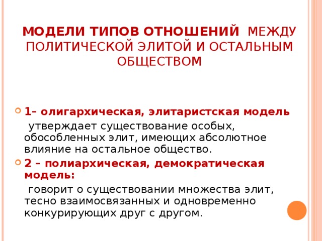 МОДЕЛИ ТИПОВ ОТНОШЕНИЙ МЕЖДУ ПОЛИТИЧЕСКОЙ ЭЛИТОЙ И ОСТАЛЬНЫМ ОБЩЕСТВОМ 1– олигархическая, элитаристская модель  утверждает существование особых, обособленных элит, имеющих абсолютное влияние на остальное общество. 2 – полиархическая, демократическая модель:  говорит о существовании множества элит, тесно взаимосвязанных и одновременно конкурирующих друг с другом. 