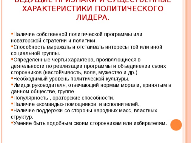 ВЕДУЩИЕ ПРИЗНАКИ И СУЩЕСТВЕННЫЕ ХАРАКТЕРИСТИКИ ПОЛИТИЧЕСКОГО ЛИДЕРА. Наличие собственной политической программы или новаторской стратегии и политики. Способность выражать и отстаивать интересы той или иной социальной группы. Определенные черты характера, проявляющиеся в деятельности по реализации программы и объединении своих сторонников (настойчивость, воля, мужество и др.) Необходимый уровень политической культуры. Имидж руководителя, отвечающий нормам морали, принятым в данном обществе, группе. Популярность , ораторские способности. Наличие «команды» помощников и исполнителей. Наличие поддержки со стороны народных масс, властных структур. Умение быть подобным своим сторонникам или избирателям. 