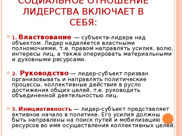 СОЦИАЛЬНОЕ ОТНОШЕНИЕ ЛИДЕРСТВА ВКЛЮЧАЕТ В СЕБЯ: 1.  Властвование — субъекта-лидера над объектом. Лидер наделяется властными полномочиями, т.е. правом направлять усилия, волю, интересы лиц, а также оперировать материальными и духовными ресурсами.  2.  Руководство  — лидер-субъект призван организовывать и направлять политические процессы, коллективные действия в русло достижения общих целей, т.е. руководить объединенной деятельностью лиц.  3.  Инициативность  — лидер-субъект представляет активное начало в политике. Его усилия должны быть направлены на поиск путей и мобилизацию ресурсов во имя осуществления коллективных целей. 