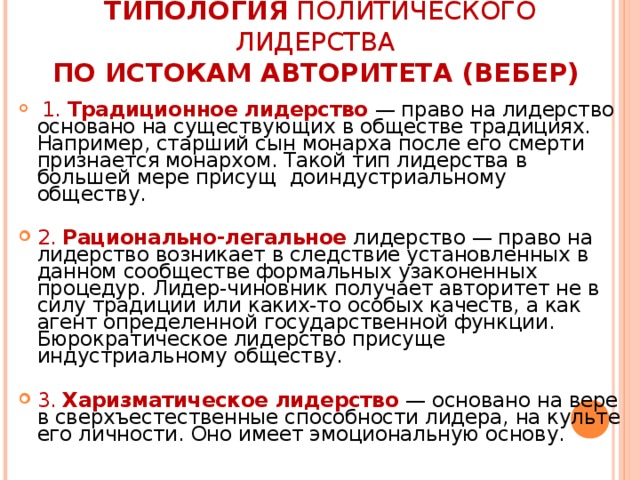 ТИПОЛОГИЯ ПОЛИТИЧЕСКОГО ЛИДЕРСТВА   ПО ИСТОКАМ АВТОРИТЕТА (ВЕБЕР)    1. Традиционное лидерство  — право на лидерство основано на существующих в обществе традициях. Например, старший сын монарха после его смерти признается монархом. Такой тип лидерства в большей мере присущ доиндустриальному обществу.  2. Рационально-легальное  лидерство — право на лидерство возникает в следствие установленных в данном сообществе формальных узаконенных процедур. Лидер-чиновник получает авторитет не в силу традиции или каких-то особых качеств, а как агент определенной государственной функции. Бюрократическое лидерство присуще индустриальному обществу.  3. Харизматическое лидерство  — основано на вере в сверхъестественные способности лидера, на культе его личности. Оно имеет эмоциональную основу. 