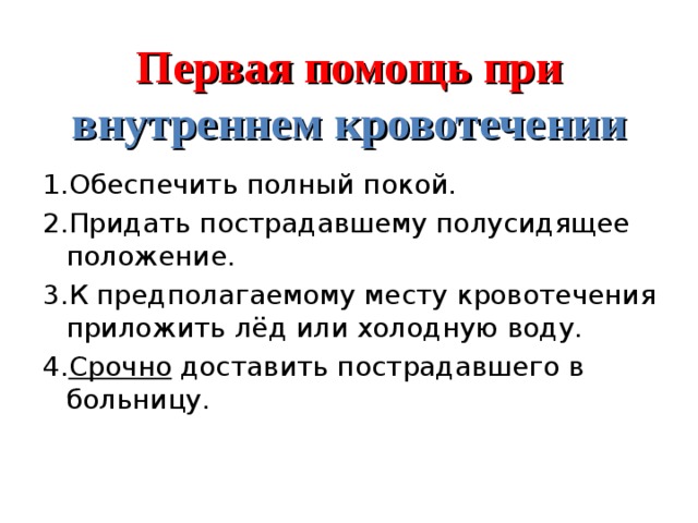 Первая помощь при внутреннем кровотечении 1.Обеспечить полный покой. 2.Придать пострадавшему полусидящее положение. 3.К предполагаемому месту кровотечения приложить лёд или холодную воду. 4. Срочно доставить пострадавшего в больницу. 