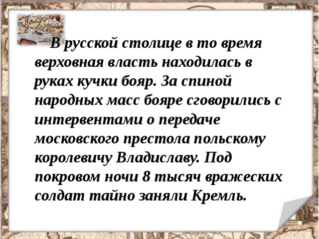В русской столице в то время верховная власть находилась в руках кучки бояр. За спиной народных масс бояре сговорились с интервентами о передаче московского престола польскому королевичу Владиславу. Под покровом ночи 8 тысяч вражеских солдат тайно заняли Кремль. 