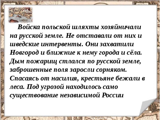 Войска польской шляхты хозяйничали на русской земле. Не отставали от них и шведские интервенты. Они захватили Новгород и ближние к нему города и сёла. Дым пожарищ стлался по русской земле, заброшенные поля заросли сорняком. Спасаясь от насилия, крестьяне бежали в леса. Под угрозой находилось само существование независимой России 