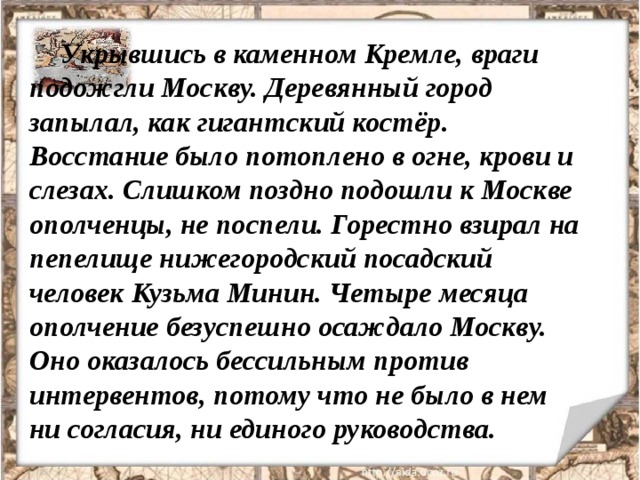 Укрывшись в каменном Кремле, враги подожгли Москву. Деревянный город запылал, как гигантский костёр. Восстание было потоплено в огне, крови и слезах. Слишком поздно подошли к Москве ополченцы, не поспели. Горестно взирал на пепелище нижегородский посадский человек Кузьма Минин. Четыре месяца ополчение безуспешно осаждало Москву. Оно оказалось бессильным против интервентов, потому что не было в нем ни согласия, ни единого руководства. 