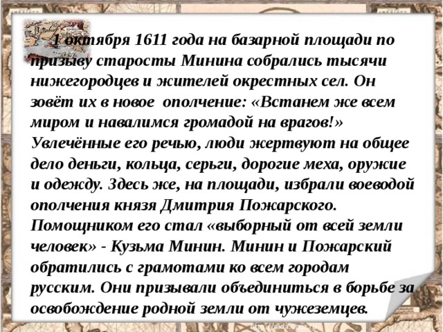 1 октября 1611 года на базарной площади по призыву старосты Минина собрались тысячи нижегородцев и жителей окрестных сел. Он зовёт их в новое ополчение: «Встанем же всем миром и навалимся громадой на врагов!» Увлечённые его речью, люди жертвуют на общее дело деньги, кольца, серьги, дорогие меха, оружие и одежду. Здесь же, на площади, избрали воеводой ополчения князя Дмитрия Пожарского. Помощником его стал «выборный от всей земли человек» - Кузьма Минин. Минин и Пожарский обратились с грамотами ко всем городам русским. Они призывали объединиться в борьбе за освобождение родной земли от чужеземцев. 
