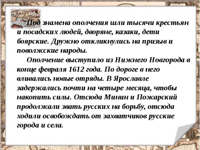 Под знамена ополчения шли тысячи крестьян и посадских людей, дворяне, казаки, дети боярские. Дружно откликнулись на призыв и поволжские народы. Ополчение выступило из Нижнего Новгорода в конце февраля 1612 года. По дороге в него вливались новые отряды. В Ярославле задержались почти на четыре месяца, чтобы накопить силы. Отсюда Минин и Пожарский продолжали звать русских на борьбу, отсюда ходили освобождать от захватчиков русские города и села. 