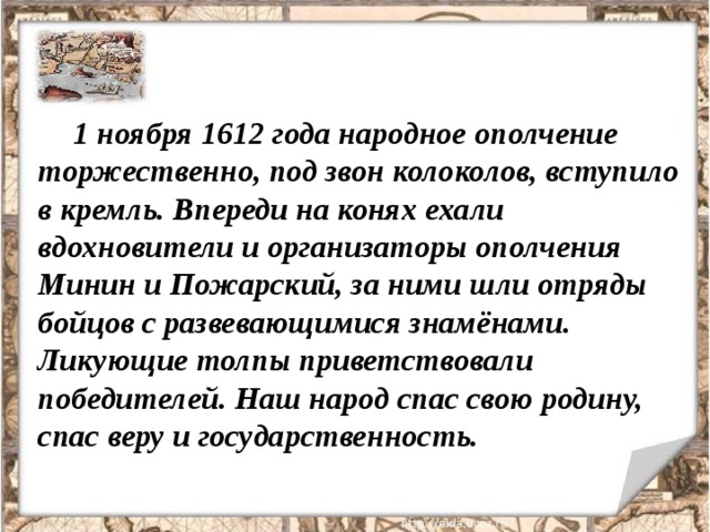 1 ноября 1612 года народное ополчение торжественно, под звон колоколов, вступило в кремль. Впереди на конях ехали вдохновители и организаторы ополчения Минин и Пожарский, за ними шли отряды бойцов с развевающимися знамёнами. Ликующие толпы приветствовали победителей. Наш народ спас свою родину, спас веру и государственность. 