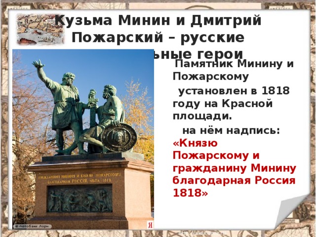 Кузьма Минин и Дмитрий Пожарский – русские национальные герои  Памятник Минину и Пожарскому  установлен в 1818 году на Красной площади.  на нём надпись: «Князю Пожарскому и гражданину Минину благодарная Россия 1818» 