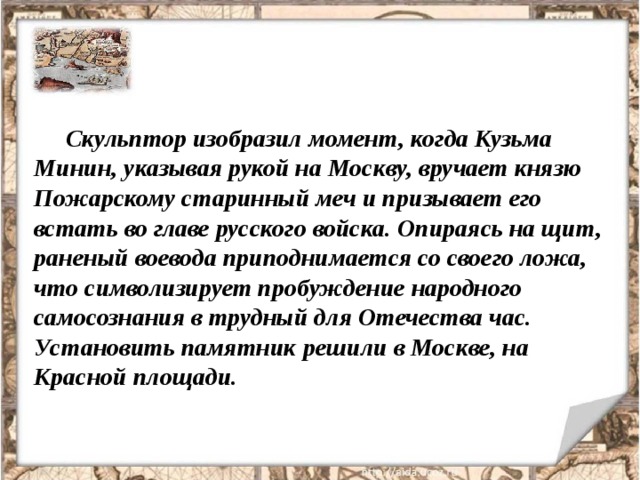 Скульптор изобразил момент, когда Кузьма Минин, указывая рукой на Москву, вручает князю Пожарскому старинный меч и призывает его встать во главе русского войска. Опираясь на щит, раненый воевода приподнимается со своего ложа, что символизирует пробуждение народного самосознания в трудный для Отечества час. Установить памятник решили в Москве, на Красной площади. 