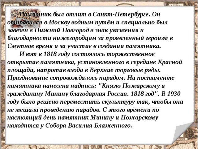 Памятник был отлит в Санкт-Петербурге. Он отправился в Москву водным путём и специально был завезен в Нижний Новгород в знак уважения и благодарности нижегородцам за проявленный героизм в Смутное время и за участие в создании памятника. И вот в 1818 году состоялось торжественное открытие памятника, установленного в середине Красной площади, напротив входа в Верхние торговые ряды. Празднование сопровождалось парадом. На постаменте памятника нанесена надпись: 