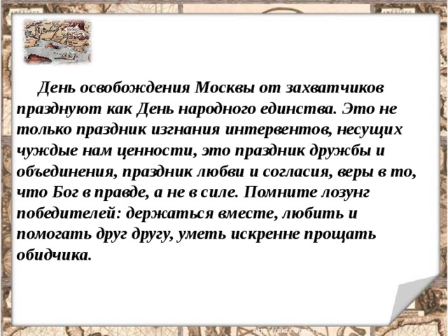 День освобождения Москвы от захватчиков празднуют как День народного единства. Это не только праздник изгнания интервентов, несущих чуждые нам ценности, это праздник дружбы и объединения, праздник любви и согласия, веры в то, что Бог в правде, а не в силе. Помните лозунг победителей: держаться вместе, любить и помогать друг другу, уметь искренне прощать обидчика. 