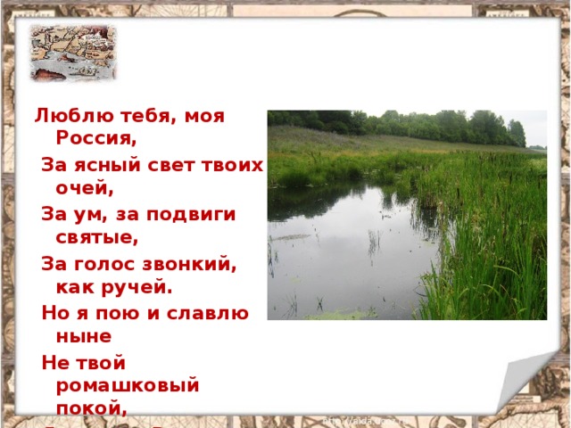 Люблю тебя, моя Россия,  За ясный свет твоих очей,  За ум, за подвиги святые,  За голос звонкий, как ручей.  Но я пою и славлю ныне  Не твой ромашковый покой,  Я славлю Русь как героиню,  Как землю гордости людской. 