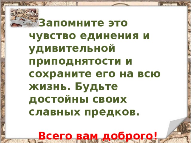   Запомните это чувство единения и удивительной приподнятости и сохраните его на всю жизнь. Будьте достойны своих славных предков.   Всего вам доброго! 