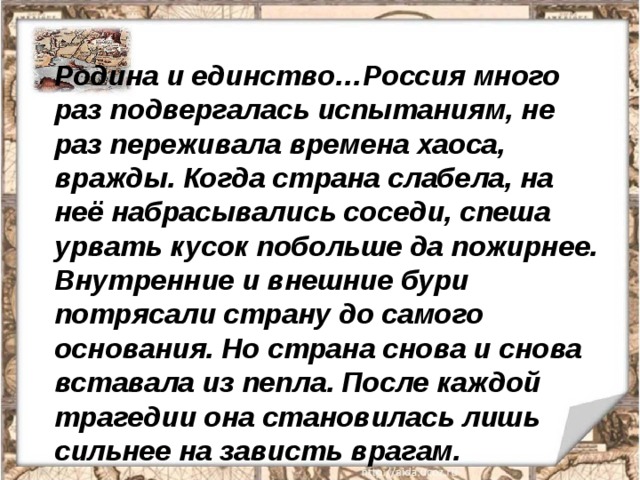 Родина и единство…Россия много раз подвергалась испытаниям, не раз переживала времена хаоса, вражды. Когда страна слабела, на неё набрасывались соседи, спеша урвать кусок побольше да пожирнее. Внутренние и внешние бури потрясали страну до самого основания. Но страна снова и снова вставала из пепла. После каждой трагедии она становилась лишь сильнее на зависть врагам. 
