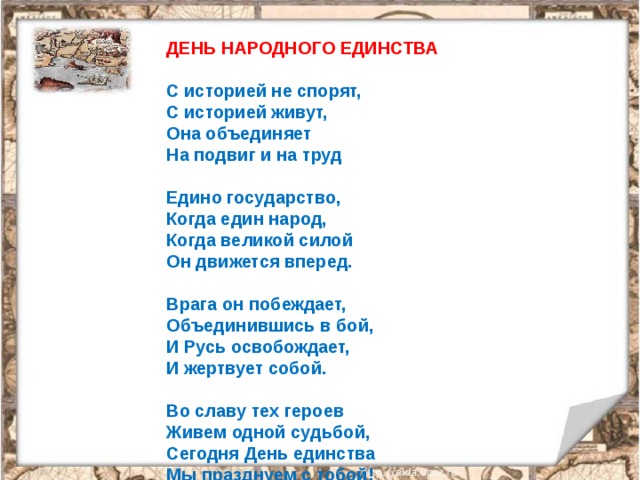 ДЕНЬ НАРОДНОГО ЕДИНСТВА   С историей не спорят,   С историей живут,  Она объединяет  На подвиг и на труд   Едино государство,  Когда един народ,  Когда великой силой  Он движется вперед.   Врага он побеждает,  Объединившись в бой,  И Русь освобождает,  И жертвует собой.   Во славу тех героев  Живем одной судьбой,  Сегодня День единства  Мы празднуем с тобой! 