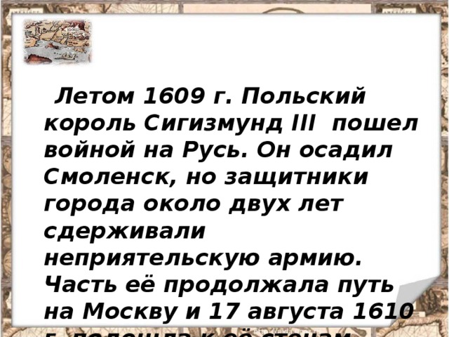  Летом 1609 г. Польский король Сигизмунд III пошел войной на Русь. Он осадил Смоленск, но защитники города около двух лет сдерживали неприятельскую армию. Часть её продолжала путь на Москву и 17 августа 1610 г. подошла к её стенам.  