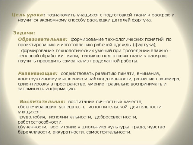 Цель урока : познакомить учащихся с подготовкой ткани к раскрою и научится экономному способу раскладки деталей фартука.  Задачи:  Образовательная:  формирование технологических понятий по проектированию и изготовлению рабочей одежды (фартука);  формирование технологических умений при проведении влажно – тепловой обработки ткани, навыков подготовки ткани к раскрою, научить проводить самоанализ проделанной работы.  Развивающая:  содействовать развитию памяти, внимания, конструктивному мышлению и наблюдательности; развитие глазомера; ориентировку в пространстве; умение правильно воспринимать и запоминать информацию.  Воспитательная:  воспитание личностных качеств,  обеспечивающих успешность исполнительской деятельности учащихся:  трудолюбия, исполнительности, добросовестности, работоспособности,  обученности; воспитание у школьника культуры труда, чувство бережливости, аккуратности, самостоятельности. 