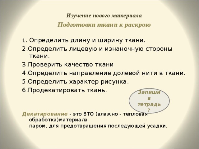 Изучение нового материала Подготовки ткани к раскрою  1 . Определить длину и ширину ткани. 2.Определить лицевую и изнаночную стороны ткани. 3.Проверить качество ткани 4.Определить направление долевой нити в ткани. 5.Определить характер рисунка. 6.Продекатировать ткань. Декатирование - это ВТО (влажно - тепловая обработка)материала  паром, для предотвращения последующей усадки. Запиши в тетрадь ? 