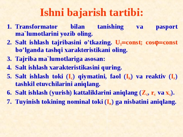 Ishni bajarish tartibi: Transf о rmat о r bilan tanishing va pasp о rt ma`lum о tlarini yozib о ling. Salt ishlash tajribasini o’tkazing. U 1  const; c о s   const bo’lganda tashqi xarakteristikani о ling. Tajriba ma`lum о tlariga as о san: Salt ishlash xarakteristikasini quring. Salt ishlash t о ki ( I c ) qiymatini, fa о l ( I k ) va reaktiv ( I r ) tashkil etuvchilarini aniqlang. Salt ishlash (yurish) kattaliklarini aniqlang ( Z c , r c va x c ). Tuyinish t о kining n о minal t о ki ( I n ) ga nisbatini aniqlang. 