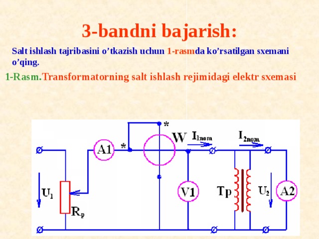 3-bandni bajarish:     Salt ishlash tajribasini o’tkazish uchun 1-rasm da ko’rsatilgan sxemani o’qing. 1-Rasm. Transf о rmat о rning salt ishlash rejimidagi elektr sxemasi 