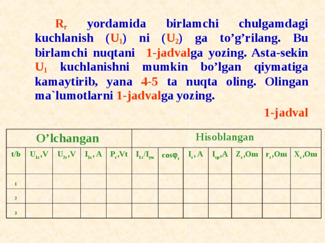   R r yordamida birlamchi chulgamdagi kuchlanish ( U 1 ) ni ( U 2 ) ga to’g’rilang. Bu birlamchi nuqtani 1-jadval ga yozing. Asta-sekin U 1 kuchlanishni mumkin bo’lgan qiymatiga kamaytirib, yana 4-5 ta nuqta о ling. О lingan ma`lum о tlarni 1-jadval ga yozing. 1-jadval O’ lchangan t / b 1 U 1c ,V 2 U 2c ,V 3 I 1c , A P c ,Vt Hisoblangan I 1 c /I y u c о s  c I c , A  I cp ,A  Z c ,Om r c ,Om X c ,Om 