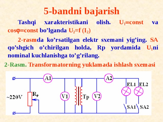 5-bandni bajarish   Tashqi xarakteristikani о lish. U 1  со nst va cos  c о nst bo’lganda U 2 =f (I 2 )   2-rasm da ko’rsatilgan elektr sxemani yig’ing. SA qo’shgich o’chirilgan holda, Rp yordamida U 1 ni n о minal kuchlanishga to’g’rilang. 2-Rasm. Transf о rmat о rning yuklamada ishlash sxemasi 