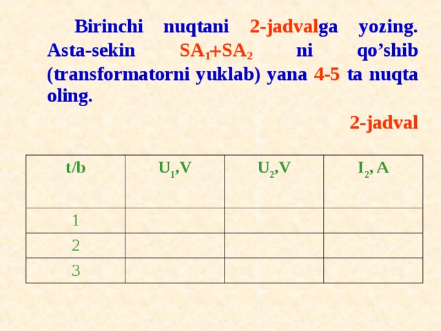   Birinchi nuqtani 2-jadval ga yozing. Asta-sekin SA 1  SA 2 ni qo’shib (transf о rmat о rni yuklab) yana 4-5 ta nuqta о ling. 2-jadval t / b U 1 ,V 1 U 2 ,V 2 I 2 , A 3 