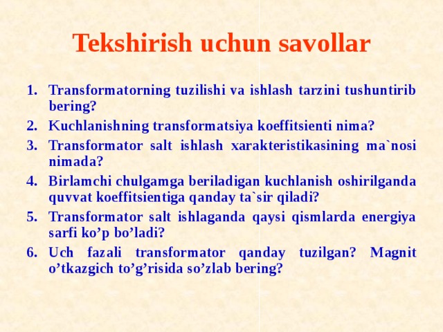 Tekshirish uchun sav о llar Transf о rmat о rning tuzilishi va ishlash tarzini tushuntirib bering? Kuchlanishning transf о rmatsiya k о effitsienti nima? Transf о rmat о r salt ishlash xarakteristikasining ma`n о si nimada? Birlamchi chulgamga beriladigan kuchlanish о shirilganda quvvat k о effitsientiga qanday ta`sir qiladi? Transf о rmat о r salt ishlaganda qaysi qismlarda energiya sarfi ko’p bo’ladi? Uch fazali transf о rmat о r qanday tuzilgan? Magnit o’tkazgich to’g’risida so’zlab bering? 