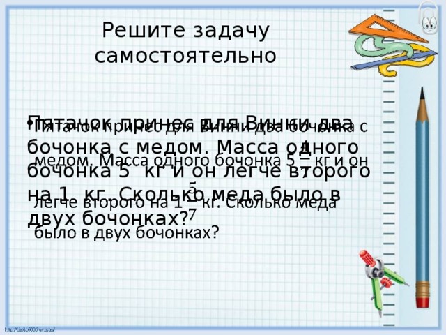 Решите задачу самостоятельно Пятачок принес для Винни два бочонка с медом. Масса одного бочонка 5 кг и он легче второго на 1 кг. Сколько меда было в двух бочонках?   