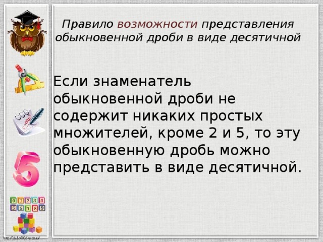 Правило возможности представления обыкновенной дроби в виде десятичной Если знаменатель обыкновенной дроби не содержит никаких простых множителей, кроме 2 и 5, то эту обыкновенную дробь можно представить в виде десятичной. 