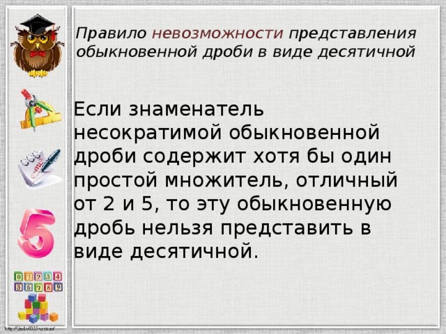 Правило невозможности представления обыкновенной дроби в виде десятичной Если знаменатель несократимой обыкновенной дроби содержит хотя бы один простой множитель, отличный от 2 и 5, то эту обыкновенную дробь нельзя представить в виде десятичной. 