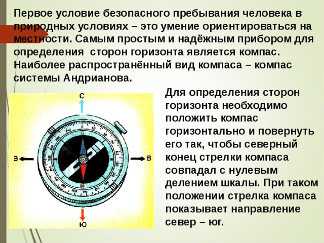 Первое условие безопасного пребывания человека в природных условиях – это умение ориентироваться на местности. Самым простым и надёжным прибором для определения сторон горизонта является компас. Наиболее распространённый вид компаса – компас системы Андрианова. Для определения сторон горизонта необходимо положить компас горизонтально и повернуть его так, чтобы северный конец стрелки компаса совпадал с нулевым делением шкалы. При таком положении стрелка компаса показывает направление север – юг.  