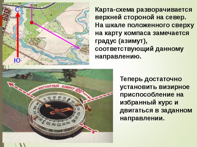 Карта-схема разворачивается верхней стороной на север. На шкале положенного сверху на карту компаса замечается градус (азимут), соответствующий данному направлению. С Ю Теперь достаточно установить визирное приспособление на избранный курс и двигаться в заданном направлении. 