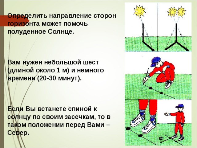 Определить направление сторон горизонта может помочь полуденное Солнце. Вам нужен небольшой шест (длиной около 1 м) и немного времени (20-30 минут). Если Вы встанете спиной к солнцу по своим засечкам, то в таком положении перед Вами – Север. 