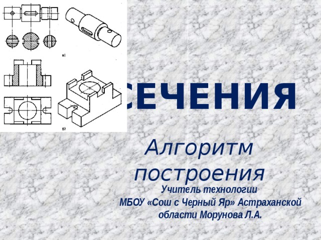 СЕЧЕНИЯ Алгоритм построения Учитель технологии МБОУ «Сош с Черный Яр» Астраханской области Морунова Л.А. 