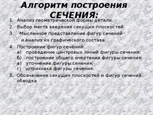 Алгоритм построения СЕЧЕНИЯ: Анализ геометрической формы детали. Выбор места введения секущих плоскостей. 3. Мысленное представление фигур сечений  и анализ их графического состава. Построение фигур сечений:  а) проведение центровых линий фигуры сечения;  б) построение общего очертания фигуры сечения;  в) уточнение фигуры сечения;  г) штриховка фигуры сечения. 5. Обозначение секущих плоскостей и фигур сечений, обводка 