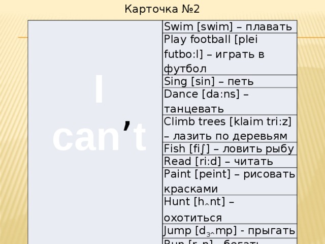 Карточка №2 Swim [swim] – плавать Play football [plei futbo:l] – играть в футбол Sing [sin] – петь Dance [da:ns] – танцевать Climb trees [klaim tri:z] – лазить по деревьям Fish [fi∫] – ловить рыбу Read [ri:d] – читать Paint [peint] – рисовать красками Hunt [h ^ nt] – охотиться Jump [d 3^ mp] - прыгать Run [r ^ n] - бегать I can ’ t     