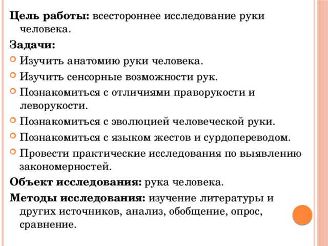 Цель работы: всестороннее исследование руки человека. Задачи: Изучить анатомию руки человека. Изучить сенсорные возможности рук. Познакомиться с отличиями праворукости и леворукости. Познакомиться с эволюцией человеческой руки. Познакомиться с языком жестов и сурдопереводом. Провести практические исследования по выявлению закономерностей. Объект исследования: рука человека. Методы исследования: изучение литературы и других источников, анализ, обобщение, опрос, сравнение. 