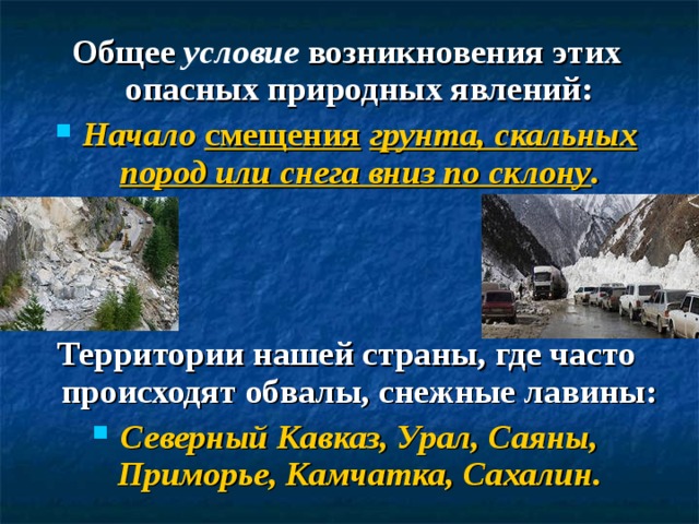 Общее условие возникновения этих опасных природных явлений: Начало смещения  грунта, скальных пород или снега вниз по склону .    Территории нашей страны, где часто происходят обвалы, снежные лавины: Северный Кавказ, Урал, Саяны, Приморье, Камчатка, Сахалин.   