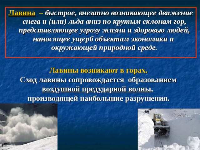 Лавина  – быстрое, внезапно возникающее движение снега и (или) льда вниз по крутым склонам гор, представляющее угрозу жизни и здоровью людей, наносящее ущерб объектам экономики и окружающей природной среде. Лавины возникают в горах. Сход лавины сопровождается образованием воздушной предударной волны , производящей наибольшие разрушения. 