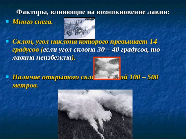 Факторы, влияющие на возникновение лавин: Много снега.  Склон, угол наклона которого превышает 14 градусов ( если угол склона 30 – 40 градусов, то лавина неизбежна ).  Наличие открытого склона длиной 100 – 500 метров. 