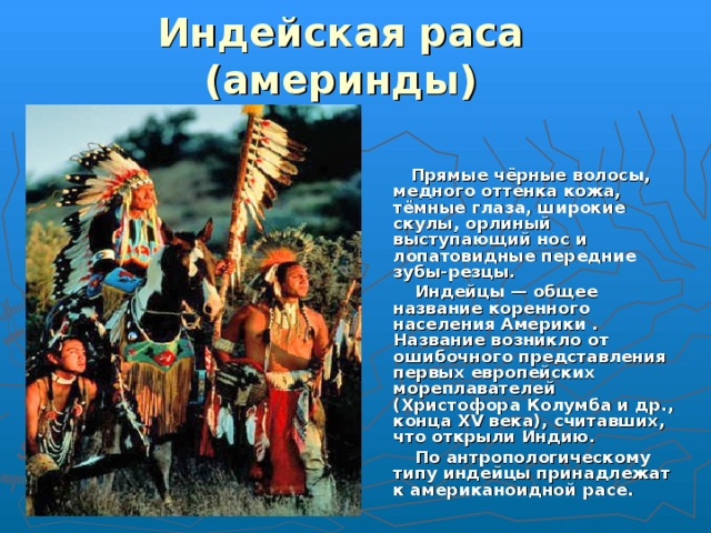 Индейская раса  (америнды)   Прямые чёрные волосы, медного оттенка кожа, тёмные глаза, широкие скулы, орлиный выступающий нос и лопатовидные передние зубы-резцы.  Индейцы — общее название коренного населения Америки . Название возникло от ошибочного представления первых европейских мореплавателей (Христофора Колумба и др., конца XV века), считавших, что открыли Индию.  По антропологическому типу индейцы принадлежат к американоидной расе. 