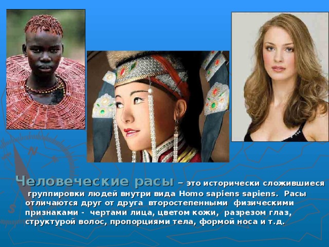 Человеческие расы – это исторически сложившиеся группировки людей внутри вида Homo sapiens sapiens . Расы отличаются друг от друга второстепенными физическими признаками - чертами лица, цветом кожи, разрезом глаз, структурой волос, пропорциями тела, формой носа и т.д. 